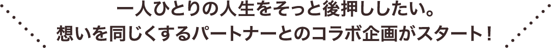 一人ひとりの人生をそっと後押ししたい。​想いを同じくするパートナーとのコラボ企画がスタート！​