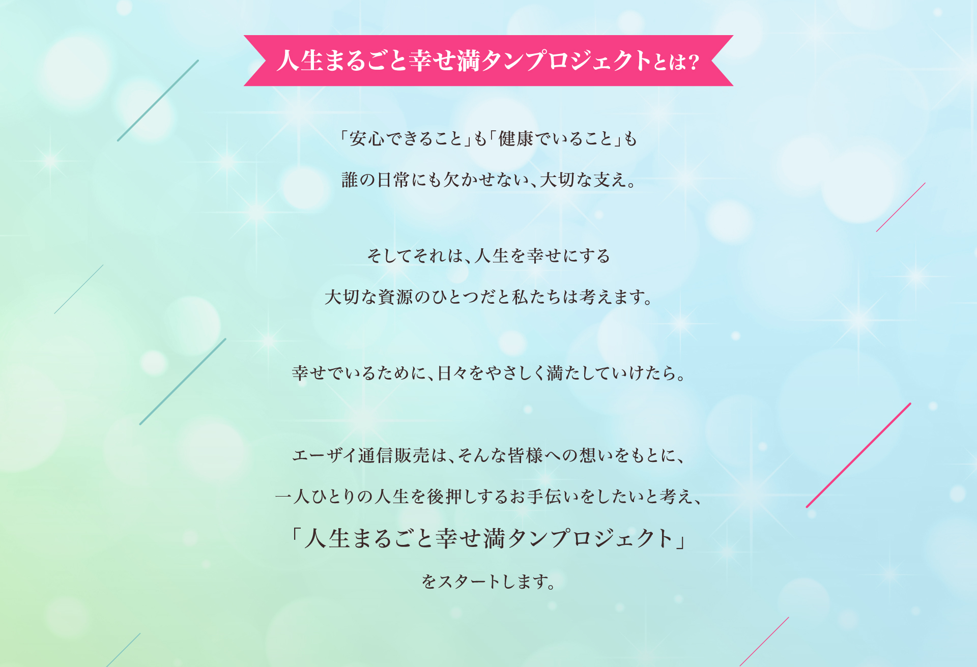 人生まるごと幸せ満タンプロジェクトとは？ 「安心できること」も「健康でいること」も誰の日常にも欠かせない、大切な支え。そしてそれは、人生を幸せにする大切な資源のひとつだと私たちは考えます。幸せでいるために、日々をやさしく満たしていけたら。エーザイ通信販売は、そんな皆様への想いをもとに、一人ひとりの人生を後押しするお手伝いをしたいと考え、「人生まるごと幸せ満タンプロジェクト」をスタートします。