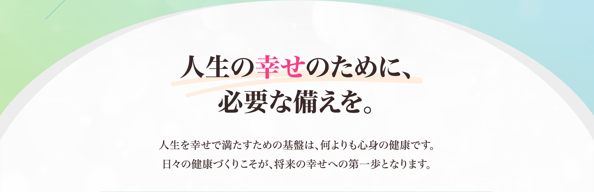人生の幸せのために、必要な備えを。人生を幸せで満たすための基盤は、何よりも心身の健康です。日々の健康づくりこそが、将来の幸せへの第一歩となります。