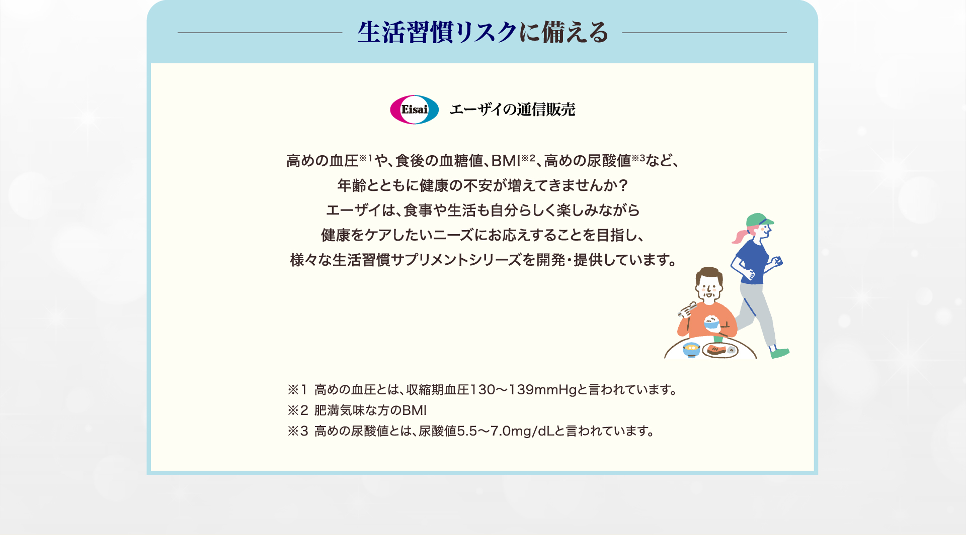 生活習慣リスクに備える Eisai エーザイの通信販売 高めの血圧※１や、食後の血糖値、BMI※２、高めの尿酸値※3など、年齢とともに健康の不安が増えてきませんか？エーザイは、食事や生活も自分らしく楽しみながら健康をケアしたいニーズにお応えすることを目指し、様々な生活習慣サプリメントシリーズを開発・提供しています。 ※１ 高めの血圧とは、収縮期血圧130～139mmHgと言われています。 ※２ 肥満気味な方のBMI ※３ 高めの尿酸値とは、尿酸値5.5〜7.0mg/dLと言われています。
