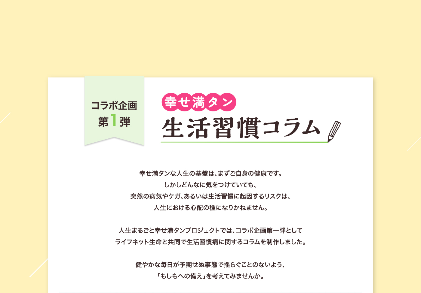 コラボ企画第1弾 幸せ満タン生活習慣コラム 幸せ満タンな人生の基盤は、まずご自身の健康です。しかしどんなに気をつけていても、突然の病気やケガ、あるいは生活習慣に起因するリスクは、人生における心配の種になりかねません。人生まるごと幸せ満タンプロジェクトでは、コラボ企画第一弾としてライフネット生命と共同で生活習慣病に関するコラムを制作しました。健やかな毎日が予期せぬ事態で揺らぐことのないよう、「もしもへの備え」を考えてみませんか。
