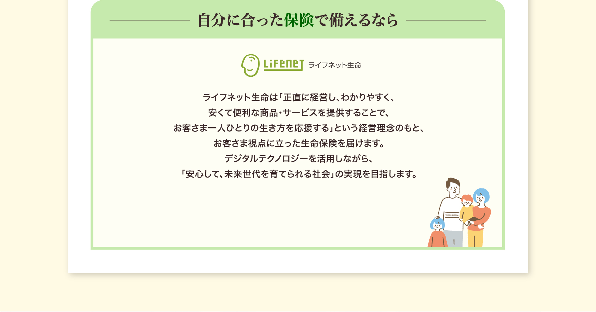 自分に合った保険で備えるなら ライフネット生命 ライフネット生命は「正直に経営し、わかりやすく、安くて便利な商品・サービスを提供することで、お客さま一人ひとりの生き方を応援する」という経営理念のもと、お客さま視点に立った生命保険を届けます。デジタルテクノロジーを活用しながら、「安心して、未来世代を育てられる社会」の実現を目指します。